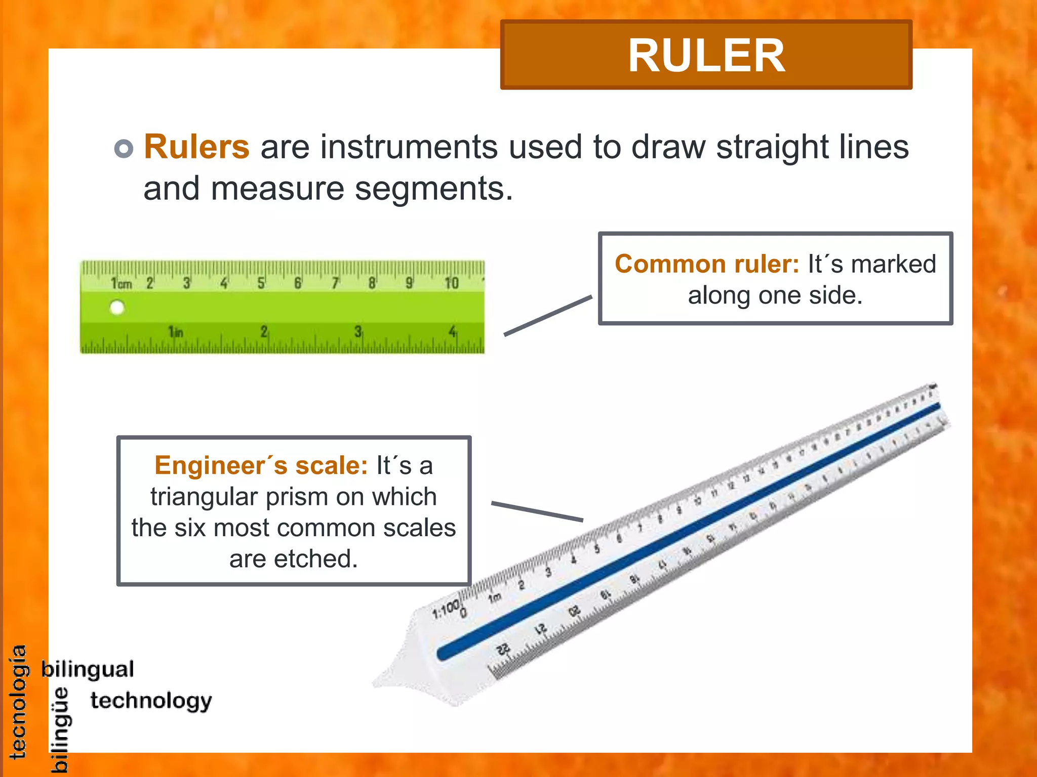 RULER
 Rulers are instruments used to draw straight lines
and measure segments.
Common ruler: It´s marked
along one side.
Engineer´s scale: It´s a
triangular prism on which
the six most common scales
are etched.
 