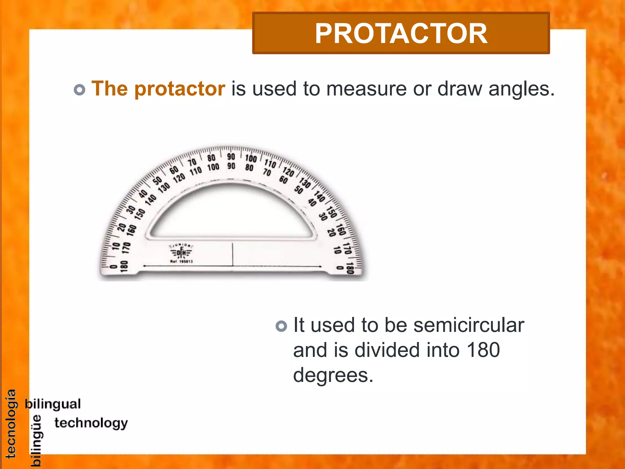  The protactor is used to measure or draw angles.
PROTACTOR
 It used to be semicircular
and is divided into 180
degrees.
 