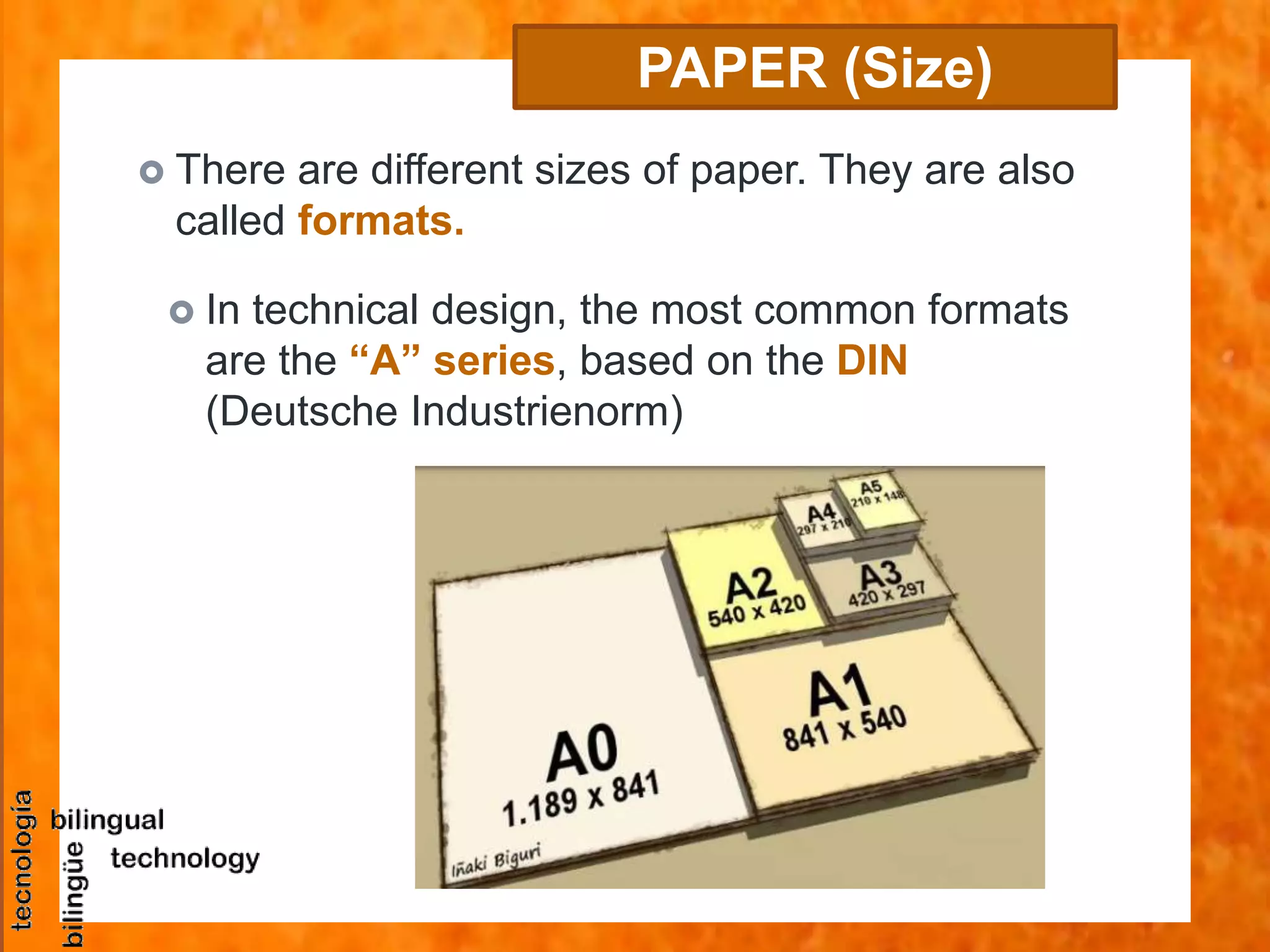  There are different sizes of paper. They are also
called formats.
PAPER (Size)
 In technical design, the most common formats
are the “A” series, based on the DIN
(Deutsche Industrienorm)
 