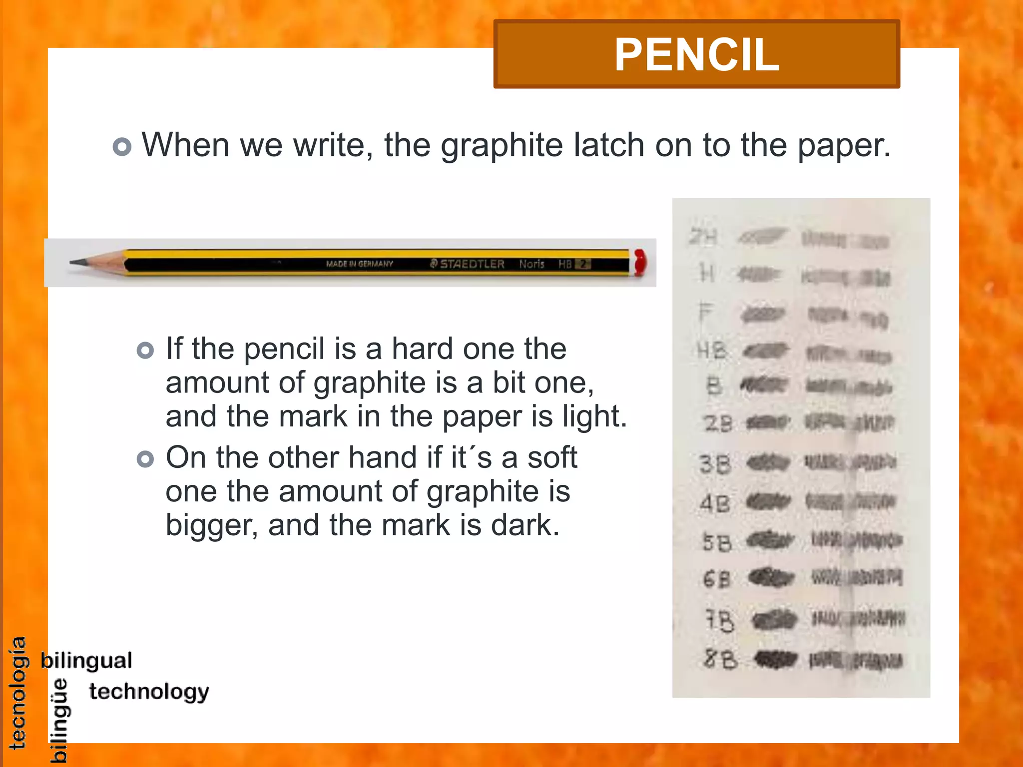 PENCIL
 When we write, the graphite latch on to the paper.
 If the pencil is a hard one the
amount of graphite is a bit one,
and the mark in the paper is light.
 On the other hand if it´s a soft
one the amount of graphite is
bigger, and the mark is dark.
 