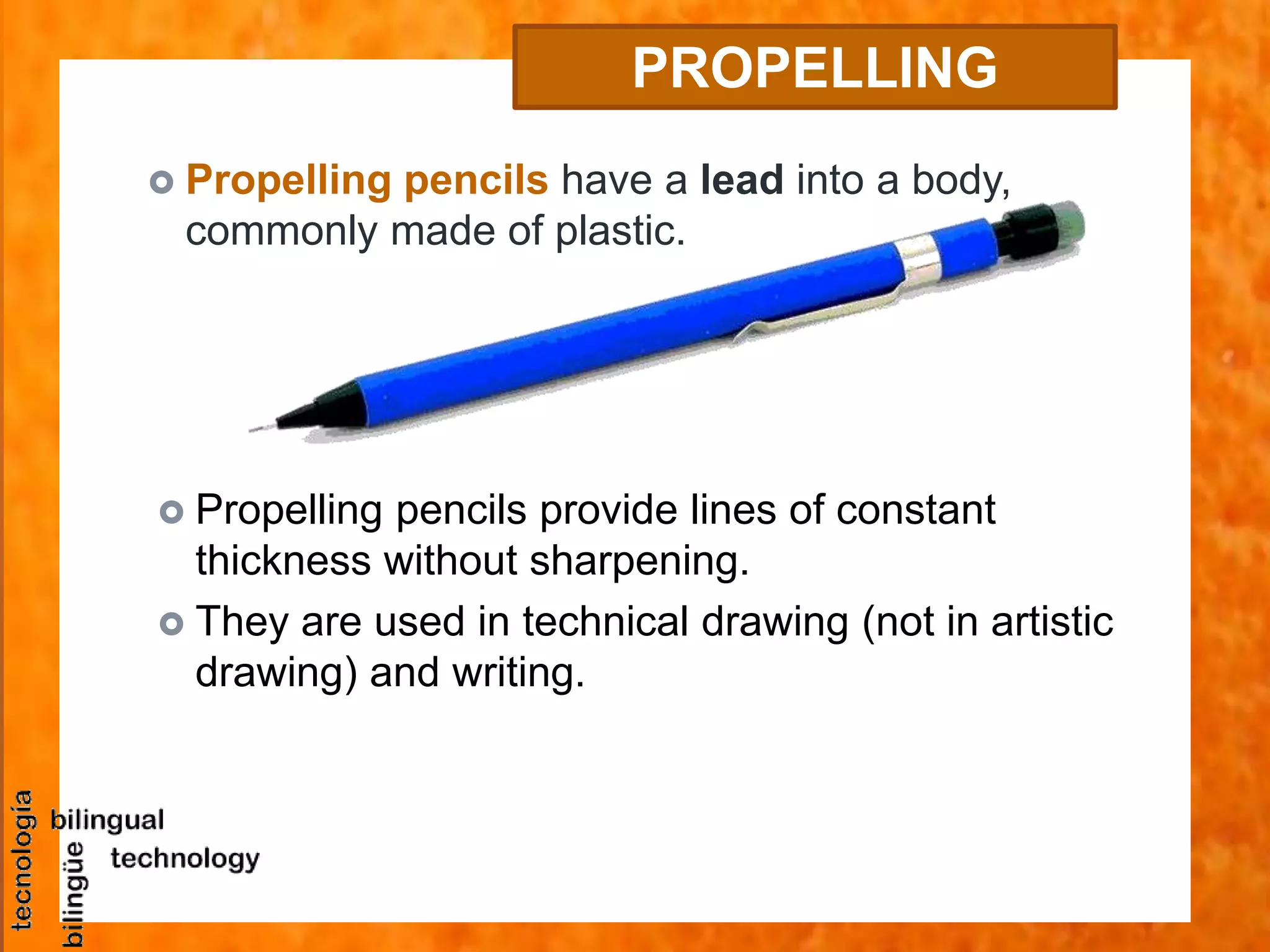  Propelling pencils have a lead into a body,
commonly made of plastic.
PROPELLING
PENCIL
 Propelling pencils provide lines of constant
thickness without sharpening.
 They are used in technical drawing (not in artistic
drawing) and writing.
 