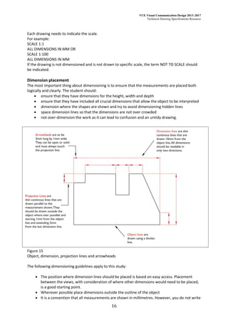 VCE Visual Communication Design 2013–2017
Technical Drawing Specifications Resource
16
Each drawing needs to indicate the scale.
For example:
SCALE 1:1
ALL DIMENSIONS IN MM OR
SCALE 1:100
ALL DIMENSIONS IN MM
If the drawing is not dimensioned and is not drawn to specific scale, the term NOT TO SCALE should
be indicated.
Dimension placement
The most important thing about dimensioning is to ensure that the measurements are placed both
logically and clearly. The student should:
 ensure that they have dimensions for the height, width and depth
 ensure that they have included all crucial dimensions that allow the object to be interpreted
 dimension where the shapes are shown and try to avoid dimensioning hidden lines
 space dimension lines so that the dimensions are not over crowded
 not over-dimension the work as it can lead to confusion and an untidy drawing.
Figure 15
Object, dimension, projection lines and arrowheads
The following dimensioning guidelines apply to this study:
 The position where dimension lines should be placed is based on easy access. Placement
between the views, with consideration of where other dimensions would need to be placed,
is a good starting point.
 Wherever possible place dimensions outside the outline of the object
 It is a convention that all measurements are shown in millimetres. However, you do not write
 