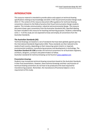 VCE Visual Communication Design 2013–2017
Technical Drawing Specifications Resource
3
INTRODUCTION
This resource material is intended to provide advice and support on technical drawing
specifications relating to key knowledge and skills in VCE Visual Communication Design study
2013-17. The content of this resource document offers guidance for technical drawing
conventions relevant to the fields of practice that Visual Communication Design students
explore. This includes communication, industrial and environmental design. This resource
document draws upon conventions from the Australian Standards (AS). Specified labeling
has been included in this resource for teaching and learning purposes. Students undertaking
Units 1 – 4 of this study are not expected to know and employ all conventions from the
Australian Standards.
The Australian Standards (AS)
Technical drawings are based on a set of standards that have been globally agreed upon by
the International Standards Organisation (ISO). These standards are then tailored to the
needs of each country, depending on their measuring system (metric or imperial),
environmental conditions, manufacturing processes and developments in technology. The
Australian Standard AS 1100 provides the technical conventions for all Australian engineers,
architects, designers, surveyors and patternmakers to follow.
Australian standards for technical drawing can be found at www.saiglobal.com
Presentation drawings
Students may incorporate technical drawing conventions based on the Australian Standards
in their final presentations. However, these technical drawings and their use/inclusion of
technical drawing conventions do not have to be produced at the level required for
manufacturing purposes. Remember, the manufacture of functional objects is not a
requirement of this study.
 