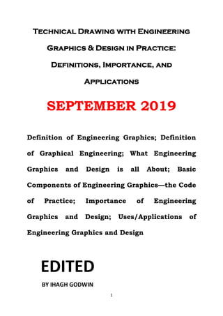 1
Technical Drawing with Engineering
Graphics & Design in Practice:
Definitions, Importance, and
Applications
SEPTEMBER 2019
Definition of Engineering Graphics; Definition
of Graphical Engineering; What Engineering
Graphics and Design is all About; Basic
Components of Engineering Graphics—the Code
of Practice; Importance of Engineering
Graphics and Design; Uses/Applications of
Engineering Graphics and Design
EDITED
BY IHAGH GODWIN
 
