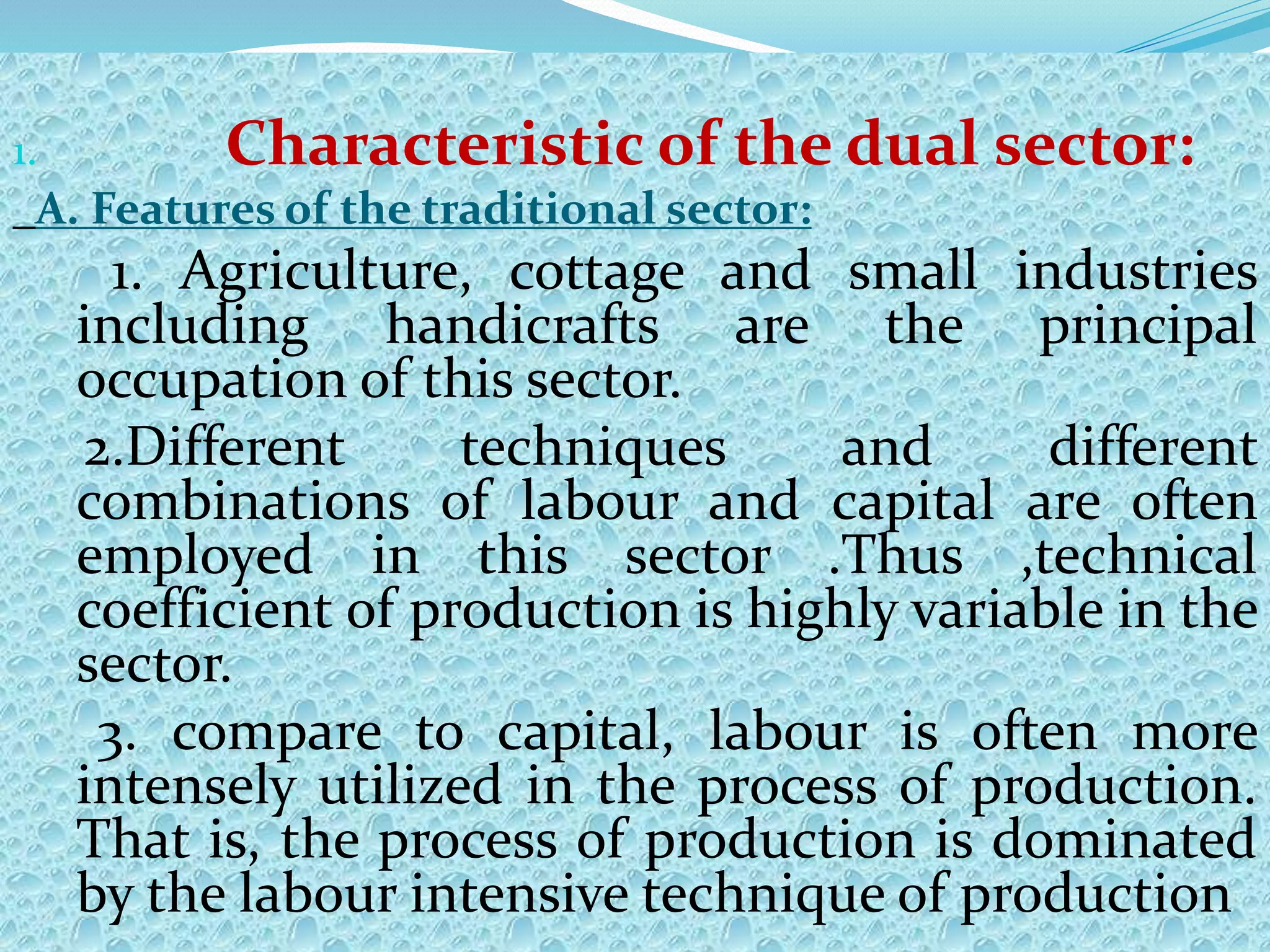 1. Characteristic of the dual sector:
A. Features of the traditional sector:
1. Agriculture, cottage and small industries
including handicrafts are the principal
occupation of this sector.
2.Different techniques and different
combinations of labour and capital are often
employed in this sector .Thus ,technical
coefficient of production is highly variable in the
sector.
3. compare to capital, labour is often more
intensely utilized in the process of production.
That is, the process of production is dominated
by the labour intensive technique of production
 