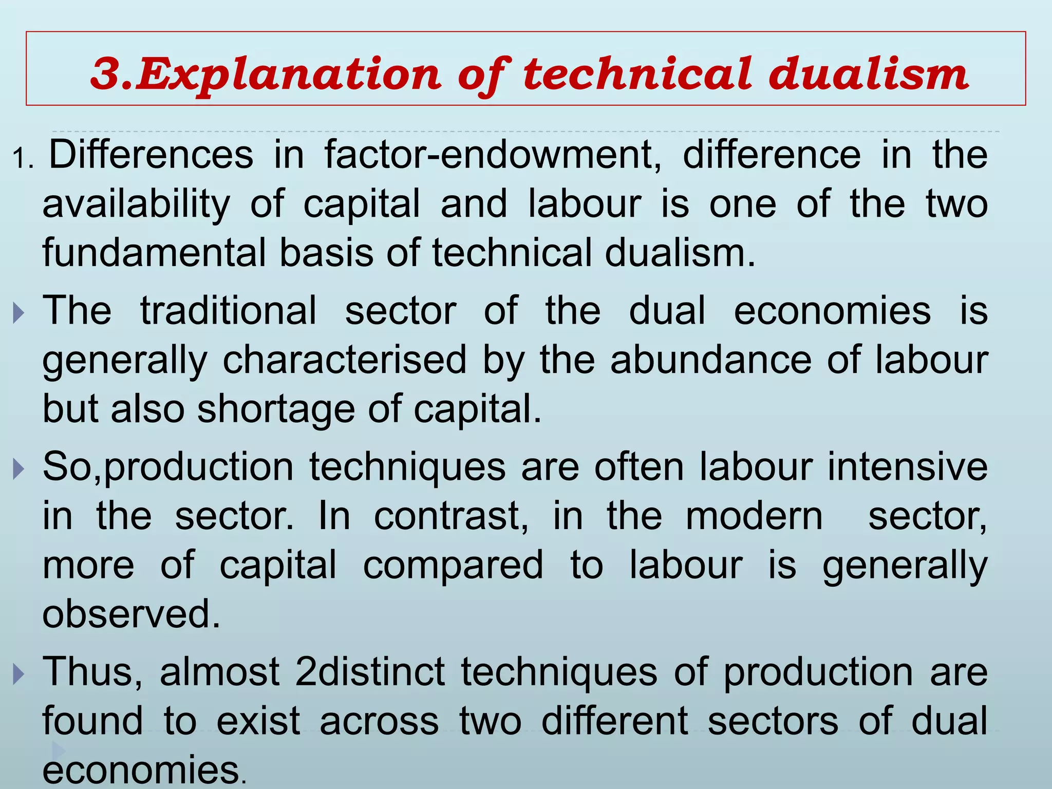 3.Explanation of technical dualism
1. Differences in factor-endowment, difference in the
availability of capital and labour is one of the two
fundamental basis of technical dualism.
 The traditional sector of the dual economies is
generally characterised by the abundance of labour
but also shortage of capital.
 So,production techniques are often labour intensive
in the sector. In contrast, in the modern sector,
more of capital compared to labour is generally
observed.
 Thus, almost 2distinct techniques of production are
found to exist across two different sectors of dual
economies.
 