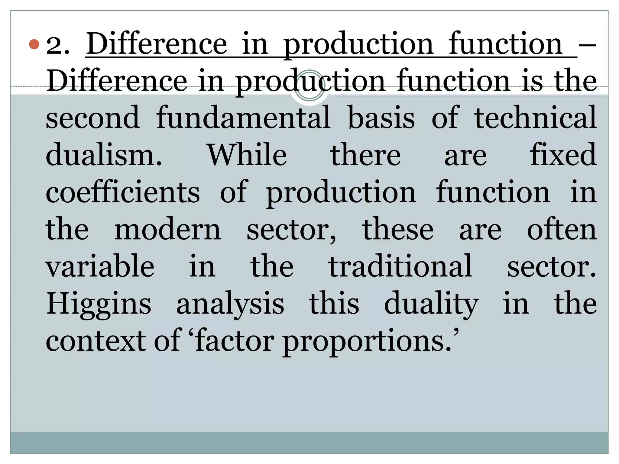 2. Difference in production function –
Difference in production function is the
second fundamental basis of technical
dualism. While there are fixed
coefficients of production function in
the modern sector, these are often
variable in the traditional sector.
Higgins analysis this duality in the
context of ‘factor proportions.’
 