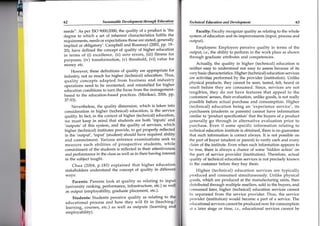 62 Sustainable D ev elopment through Educati.on
needs". As per ISO 9000:2000, the quality of a product i.s 'tfre
degree to which a set of inherent characteristics fulfils the
requirements, needs or expectations those are stated, Senerally
imprca or obtigatory'. Campbelt and Rozsnayi (20A2,,pp'19-
20i have defined ttre concept of quality of higher education
in terms of (i) excellence, (ii) zero errors, (iii) fitness for
purposes, (iv) transformation, (v) threshold, (vi) value for
money etc.
However, these definitions of quality are apprbptiate for
industry, not so much for higher (technical) education' Thus,
quality concepts adapted from business and industry
operations need to be reoriented, and reinstalled for higher
education conditions to turn the focus from the management-
based to the education-based practices. (Mizikaci,2006, pp'
37-53).
Nevertheless, the quality dimension, which is taken into
consideration in higher (technical) education, is the service
quality. In fact, in the context of higher (technical) educatiory
we must keep in mind that students are both 'inputs' and
'outputs' of this system, and the quality of services, which
higher (technical) institutes provide, to get properly reflected
inlhe 'out1>ut', 'input' (student) should have required ability
and commitment. Various entrance examinations seek to
measure such abilities of prospective students, while
commitment of the students is reflected in their attentiveness
and performance in the class as well as in their having interest
in the subject taught.
Chua (2004, p.183) explained that higher bducation
stakeholders understand the concept of quality in d
ways:
Parents: Parents look at quality as relating to inpu
(university ranking, performance, infrastructure, etc.) as
as output (employability, graduate placement, etc.).
Students: Students perceive quality as relating to
educational process and how they will fit in (teaching
learning, courses, etc.) as well as outputs (learrring
employability).
Technical Edwcation and Dev elopment
Facultyi Faculty recognize quality as relating to the whole
system of education and its improvements (input, process and
output).
Employers: Employers perceive quality in terms of the
output, i.e,, the ability to perform in the work place as shown
through graduate attributes and competencies.
Actually, the quality in higher (technical) education is
neither easy to understand nor easy to assess because of its
very basic c.haracteristics. Higher (technical) education services
are activities performed by the provider (institution). Unlike
physical products, they cannot be seery tasted, fe1t, heard or
smelt befqre they are consumed. Since, services are not
tangibles, fhey do not have features that appeal to the
customers' senses, their evaluation, unlike goods, is not really
possible before actual purchase and consumption. Higher
(technical) education being an 'experience service', its
purchaser$ (students or parents) cannot have information
similar to 'product specification' that the buyers of a product
generally go through in alternative evaluation prior to
purchase,'Fven if some specific information relating to
technical education institute is obtained, there is no guarantee
that such information is correct always. It is not possible on
the part of buyer (student or parent) to verify each and every
claim of the institute. Even when such information appears to
be true, thqre is always a chance of some 'hidden action' on
the part of.service provider (institution). Therefore, actual
quality of technical education services is not precisely known
to the customer before they buy them.
Higher (technical) education services are typically
produced and consumed simultaneously. Unlike physical
goods, whieh are produced at the manufacturing units, then
elistributed through multiple resellers, sold to the buyers, and
consumed later, higher (technical) education services cannot
be separated from the service provider. Thus, the service
provider (institution) would become a part of a service. The
cducational services cannotbe produced now for consumption
irt a later stage or time, i.e., educational services cannot be
63
 