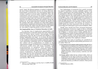 6564 Sustuinable Development through Ed.ucation Technicul Education and D ev elopment
stored. Again, the physical presence of student is essential at
the place where educational services are being delivered.
Inseparabitity of production and consumption makes the
concept of quality in services quite complicated. Here, the
commitment and sincerity of the professor, institute's
commitment towards promotion of quality, availability of
essential teaching tools and technical equipments (as is
important for technical education), peer Pressure ainong the
teachers etc. all are quite important' Similarly, the duality of
the students, their basic command over three basic subjects
namely, physics, mathematics and chemistry, their comfnitment
towards learning the subject and their interest in the subject
etc. also matter in imparting quality technical educdtion.
Ttre Employability Issue of Technical Education in India
For decades, lack of employment opportunities and
underemployment of educated masses have been important
issues in Indian labour market. Interestingly; during
contemporary times the tide is reversed and industry is
finding'employable work force'2. As we know, the
for labour is derived demand. The demand for labour
on the conditions in the product market, productio-n sys
work organization, technology and so on. Employability i
this context will be preparedness of workei to t
organizational changes. Lrcreasing use of computers to
information within firms and rising versatility an
programmability of equipment have increased t
New technologies of production have greatly increased
the speed of operations, accuracy, reliability, quallty of the
product, customization and product flexibility. All these add
to productivity, efficiency and profitability. Thus, industries
now iook for persons who could handle or acquire these new
technologies. Thus, in the changed situations employment
security is a function of the employability or preparedness to
adapt through learning. Another important issue coevolving
with this phenomenon is the exposure of labour market to
changes in global business. For instance, the demand for
skilled lalpour has been associated with the tendency of
outsourcing of IT related jobs to great extent (Chithelen, 2004).
Ideally, there should have been increased integration
between institutions involved in supply of labour, including
trainingle.ducation systems, labour legislation, and demand
side of lahour, 1.e., business sector. It seems, globally, there is
a mismatchbetweensupply of employabte labour and demand
for if. Fui'ther, corollary to this demand-supply mismatch,
the gap between learning through educational system and
employerq' expectation from employees widened.
Generally, three types of qualities are considered as
important while assessing the employability performance of a
job seeker. These are:
(1) Key technical and academic skills specific to the iob: Before
hiring a person, an employer tries to test these skills, and to a
gre4textent academic curriculumprepares the students to gain
them, These skills include reading, language, and numeric
capacity, listening, written communication, oral presentation,
global awareness, critical analysis, creativity and self-
management.
(2) Process skills: Unlike the key technical skills, which are
demonstrated at the time of interview or intake into the
employment, process skills need to be demonstrated on the
wor(. Many of these skills are incident-dependent at the work
place and, therefore, are difficult to measure. These process
complementarities across task (e.g., productiory markel
customer service, product design) that a given employee
exploit. Furthermore, the growing amounts of overa
knowledge that has been disseminated through educatic
system over the past few decades have made young
increasingly capable of performing multiple tasks
and Snower, 1996: 315-16).
2. Datta R. C., Sony Pellissery and Bino Paul G. D.(2007),AT
D is cussion P ap er 2 /2007, TISS 3. McKinsey Quarterly (2005).
 