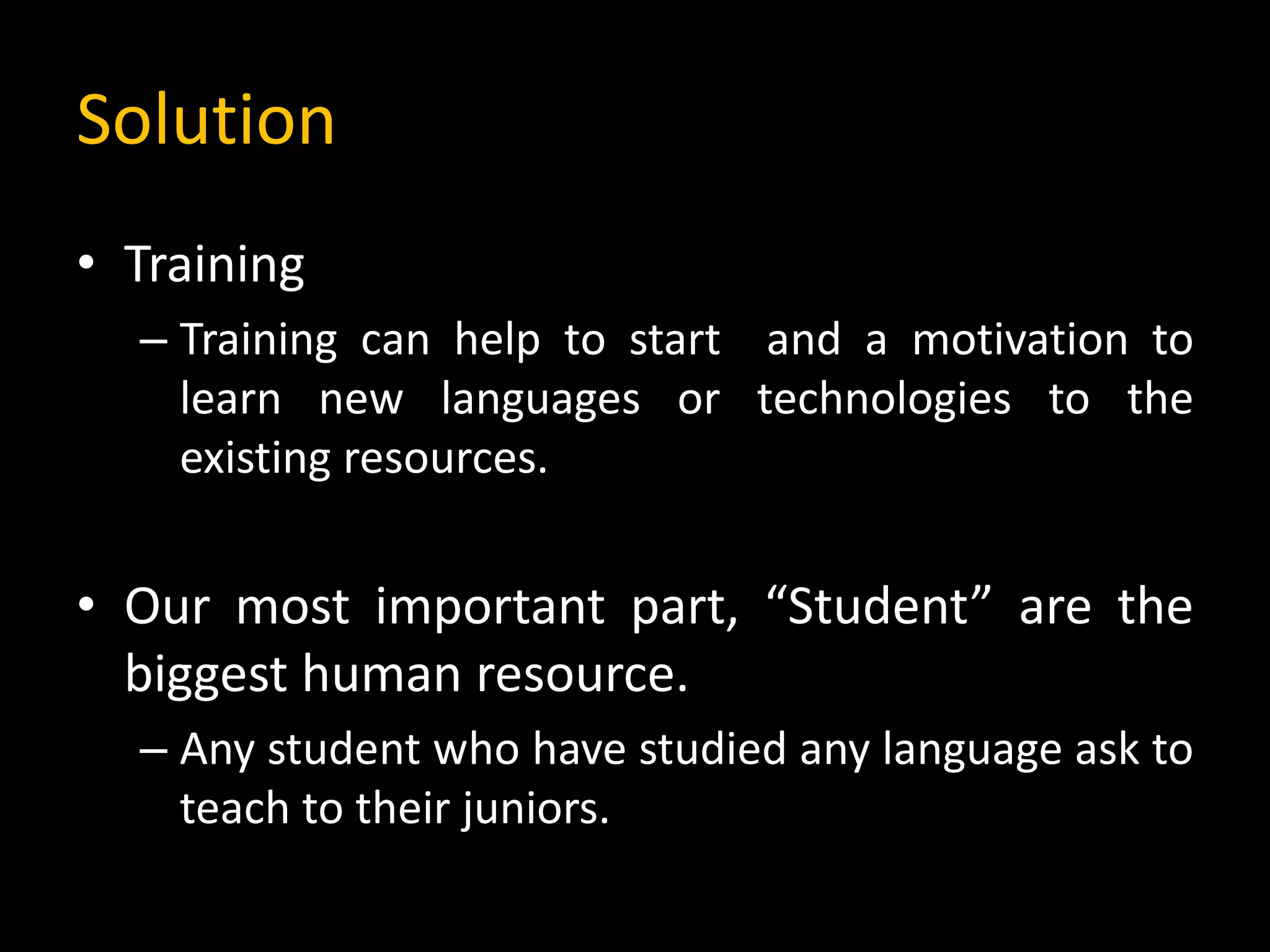 Solution
• Training
– Training can help to start and a motivation to
learn new languages or technologies to the
existing resources.
• Our most important part, “Student” are the
biggest human resource.
– Any student who have studied any language ask to
teach to their juniors.
 