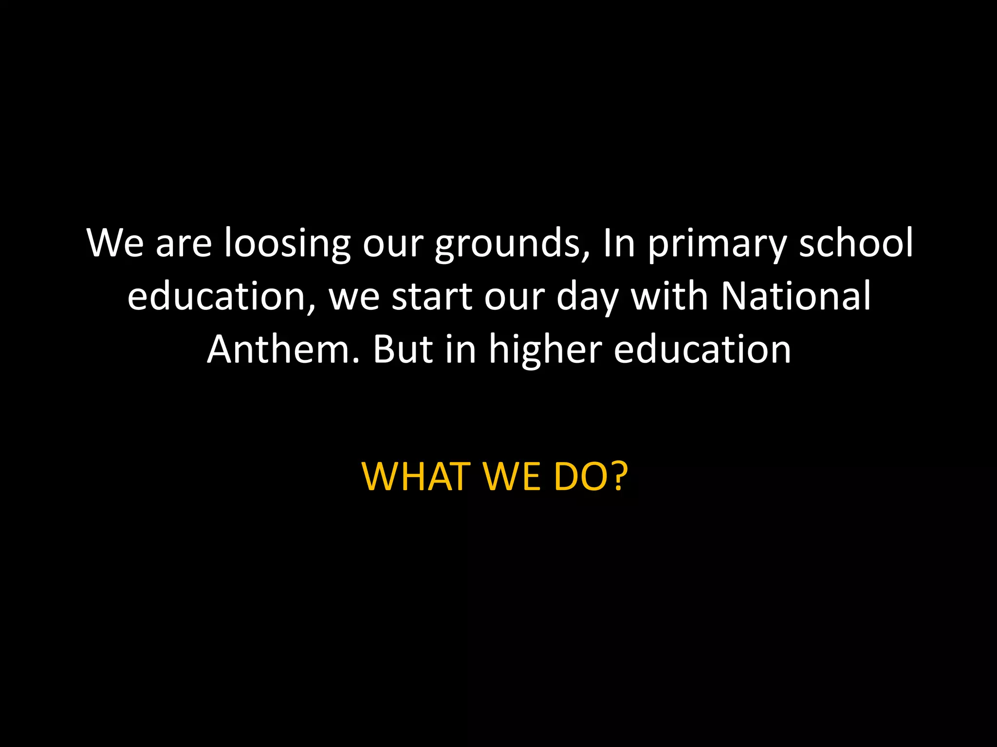 We are loosing our grounds, In primary school
education, we start our day with National
Anthem. But in higher education
WHAT WE DO?
 