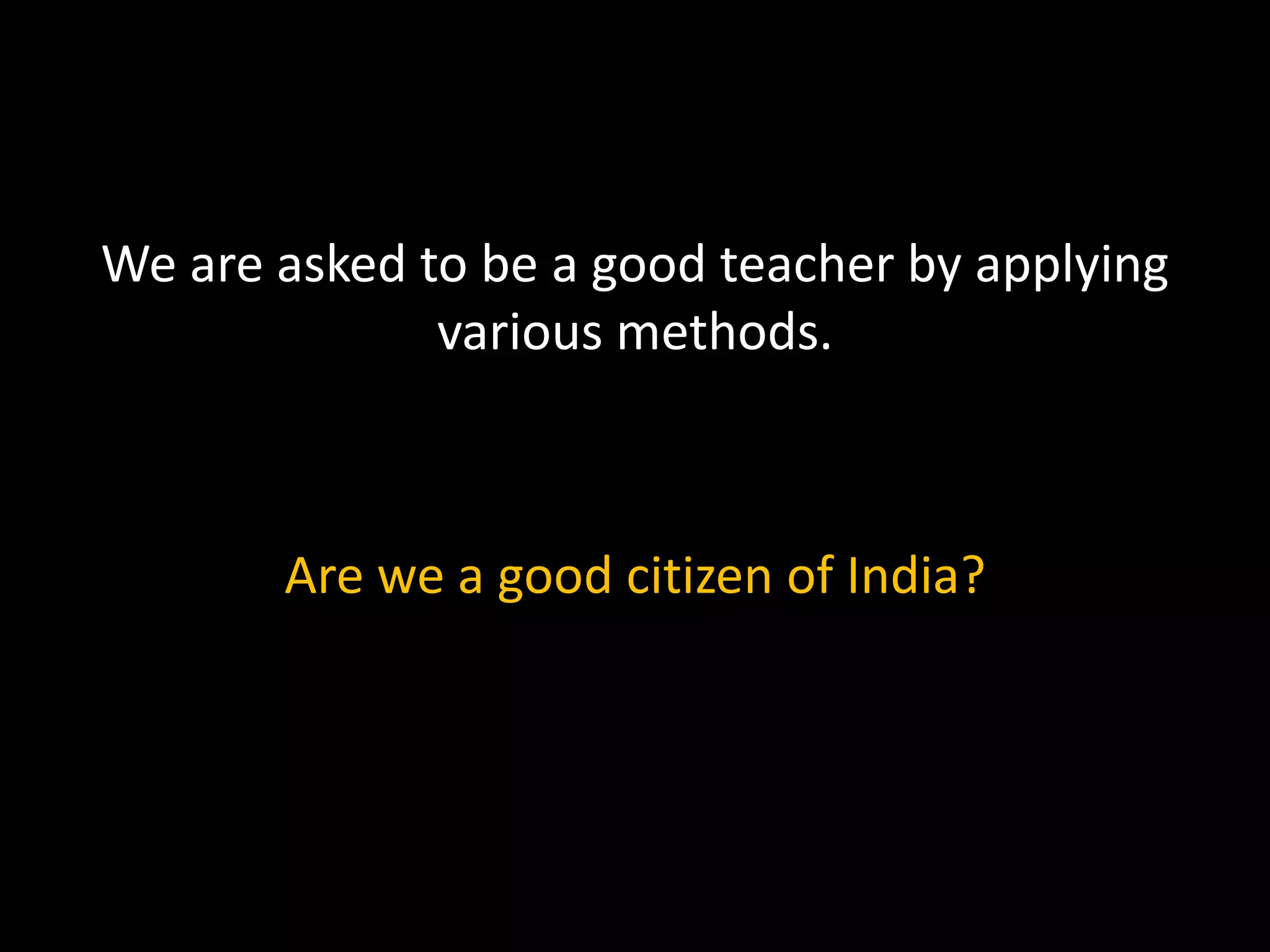 We are asked to be a good teacher by applying
various methods.
Are we a good citizen of India?
 