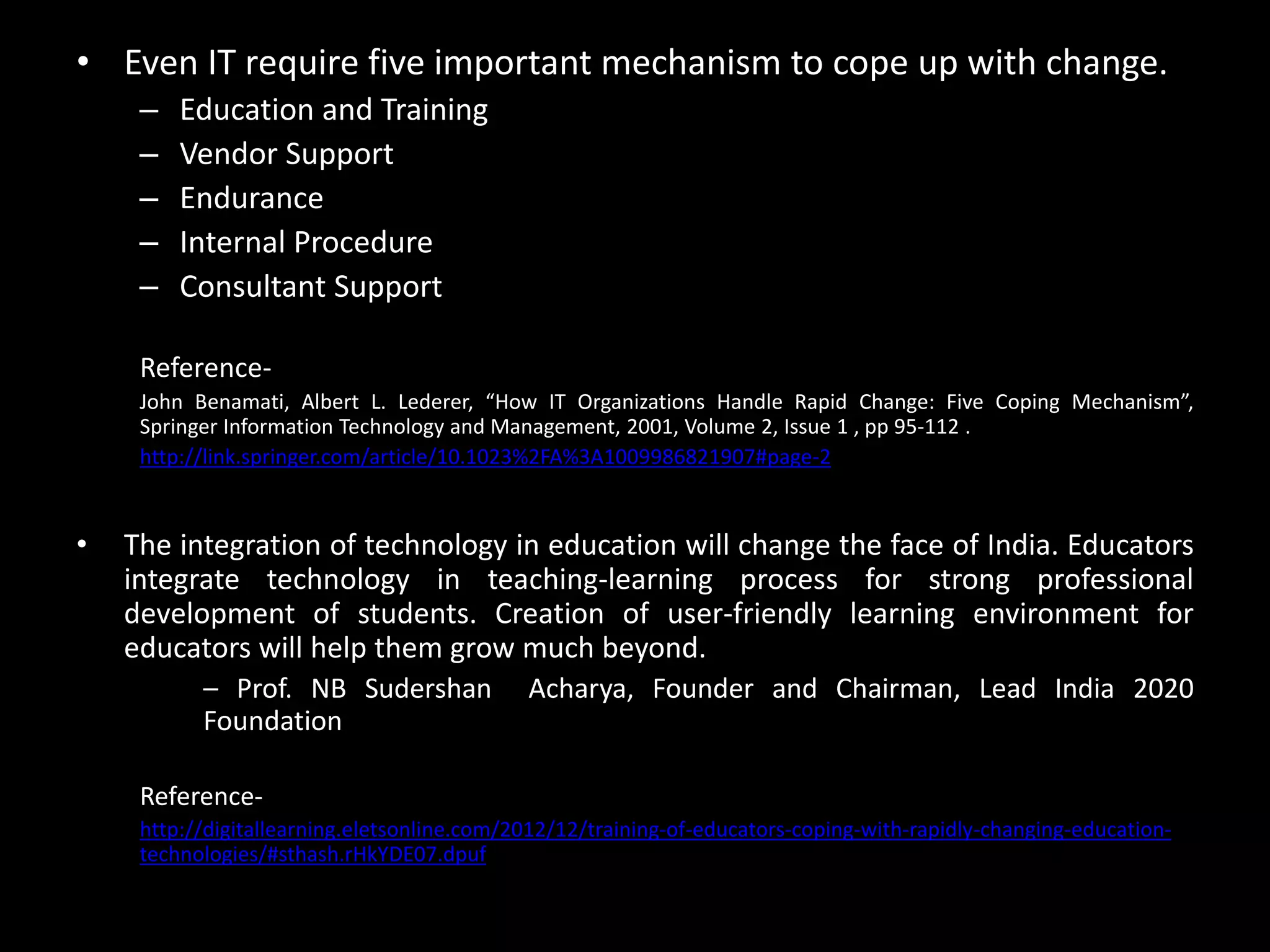• Even IT require five important mechanism to cope up with change.
– Education and Training
– Vendor Support
– Endurance
– Internal Procedure
– Consultant Support
Reference-
John Benamati, Albert L. Lederer, “How IT Organizations Handle Rapid Change: Five Coping Mechanism”,
Springer Information Technology and Management, 2001, Volume 2, Issue 1 , pp 95-112 .
http://link.springer.com/article/10.1023%2FA%3A1009986821907#page-2
• The integration of technology in education will change the face of India. Educators
integrate technology in teaching-learning process for strong professional
development of students. Creation of user-friendly learning environment for
educators will help them grow much beyond.
– Prof. NB Sudershan Acharya, Founder and Chairman, Lead India 2020
Foundation
Reference-
http://digitallearning.eletsonline.com/2012/12/training-of-educators-coping-with-rapidly-changing-education-
technologies/#sthash.rHkYDE07.dpuf
 