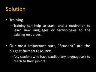 Solution
• Training
– Training can help to start and a motivation to
learn new languages or technologies to the
existing resources.
• Our most important part, “Student” are the
biggest human resource.
– Any student who have studied any language ask to
teach to their juniors.
 