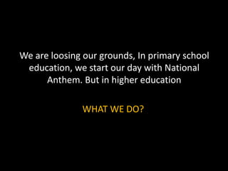 We are loosing our grounds, In primary school
education, we start our day with National
Anthem. But in higher education
WHAT WE DO?
 