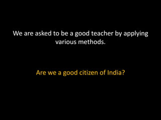 We are asked to be a good teacher by applying
various methods.
Are we a good citizen of India?
 