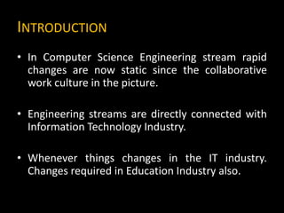 INTRODUCTION
• In Computer Science Engineering stream rapid
changes are now static since the collaborative
work culture in the picture.
• Engineering streams are directly connected with
Information Technology Industry.
• Whenever things changes in the IT industry.
Changes required in Education Industry also.
 