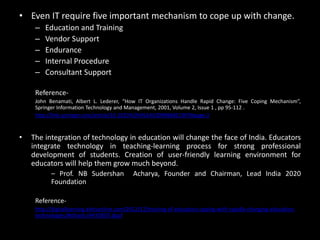 • Even IT require five important mechanism to cope up with change.
– Education and Training
– Vendor Support
– Endurance
– Internal Procedure
– Consultant Support
Reference-
John Benamati, Albert L. Lederer, “How IT Organizations Handle Rapid Change: Five Coping Mechanism”,
Springer Information Technology and Management, 2001, Volume 2, Issue 1 , pp 95-112 .
http://link.springer.com/article/10.1023%2FA%3A1009986821907#page-2
• The integration of technology in education will change the face of India. Educators
integrate technology in teaching-learning process for strong professional
development of students. Creation of user-friendly learning environment for
educators will help them grow much beyond.
– Prof. NB Sudershan Acharya, Founder and Chairman, Lead India 2020
Foundation
Reference-
http://digitallearning.eletsonline.com/2012/12/training-of-educators-coping-with-rapidly-changing-education-
technologies/#sthash.rHkYDE07.dpuf
 