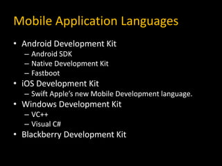 Mobile Application Languages
• Android Development Kit
– Android SDK
– Native Development Kit
– Fastboot
• iOS Development Kit
– Swift Apple’s new Mobile Development language.
• Windows Development Kit
– VC++
– Visual C#
• Blackberry Development Kit
 