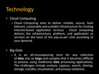 Technology
• Cloud Computing
– Cloud Computing aims to deliver reliable, secure, fault
tolerant, sustainable and scalable infrastructure for hosting
Internet-based application services . Cloud computing
delivers the infrastructure, platform, and application as
services on the basis of the pay-as-per click according to
your demand.
• Big-Data
– It is an all-encompassing term for any collection
of data sets so large and complex that it becomes difficult
to process using traditional data processing applications.
The challenges include analysis, capture, search, sharing,
storage, transfer, visualization, and privacy violations.
 