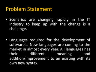 Problem Statement
• Scenarios are changing rapidly in the IT
industry to keep up with the change is a
challenge.
• Languages required for the development of
software's. New languages are coming to the
market in almost every year. All languages has
their different meaning and
addition/improvement to an existing with its
own new syntax.
 