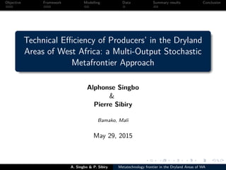 Objective Framework Modelling Data Summary results Conclusion
Technical Eﬃciency of Producers’ in the Dryland
Areas of West Africa: a Multi-Output Stochastic
Metafrontier Approach
Alphonse Singbo
&
Pierre Sibiry
Bamako, Mali
May 29, 2015
A. Singbo & P. Sibiry Metatechnology frontier in the Dryland Areas of WA
 