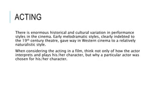 ACTING
There is enormous historical and cultural variation in performance
styles in the cinema. Early melodramatic styles, clearly indebted to
the 19th century theatre, gave way in Western cinema to a relatively
naturalistic style.
When considering the acting in a film, think not only of how the actor
interprets and plays his/her character, but why a particular actor was
chosen for his/her character.
 