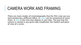 CAMERA WORK AND FRAMING
There are many modes of cinematography that the film crew can use,
each producing a different effect. A scene can be composed of many
shots. A shot is the time that elapses in one take. The way that the
camera is moved in any given take establishes the rhythm and point
of view of a scene.
 