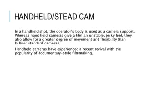 HANDHELD/STEADICAM
In a handheld shot, the operator’s body is used as a camera support.
Whereas hand held cameras give a film an unstable, jerky feel, they
also allow for a greater degree of movement and flexibility than
bulkier standard cameras.
Handheld cameras have experienced a recent revival with the
popularity of documentary-style filmmaking.
 
