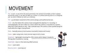 MOVEMENT
Pan - to turn, or pan (from the word panorama), the camera horizontally so that it sweeps
around the scene. It can also be tilted up or down in a vertical panning shot or in a diagonal
pan, as when it follows an actor up a stairway.
Tilt – up and down movement of the camera along a vertical/horizontal axis
Track - any shot where the camera moves alongside the object(s) it is recording. In
cinematography, the term refers to a shot in which the camera is mounted on a camera
dolly that is then placed on rails – like a railroad track. The camera is then pushed along the
track while the image is being filmed.
Dolly – basically same as track (camera mounted on device and moves)
Crane – taken using crane, most common way to end a movie
Steadicam - lightweight mounting for a film camera which keeps it steady for
filming when handheld or moving.
Hand held – clue is in the name (e.g DSLR camera)
Zoom – zoom (duh)
Reverse zoom – zooming out
 