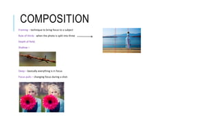 COMPOSITION
Framing – technique to bring focus to a subject
Rule of thirds - when the photo is split into three
Depth of field;
Shallow –
Deep – basically everything is in focus
Focus pulls – changing focus during a shot:
 