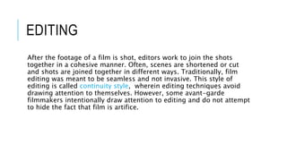 EDITING
After the footage of a film is shot, editors work to join the shots
together in a cohesive manner. Often, scenes are shortened or cut
and shots are joined together in different ways. Traditionally, film
editing was meant to be seamless and not invasive. This style of
editing is called continuity style, wherein editing techniques avoid
drawing attention to themselves. However, some avant-garde
filmmakers intentionally draw attention to editing and do not attempt
to hide the fact that film is artifice.
 