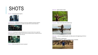 SHOTS
Two shot - shot of two people together
Establishing shot - Usually the first shot of a new scene, designed to show the audience
where the action is taking place. It is usually a very wide shot or extreme wide shot.
Master shot - Recording of an entire dramatized scene, from start to finish, from an angle that
keeps all the players in view. It is often a long shot and can sometimes perform a double function as
an establishing shot (gives feel of where they are).
Close up – head only, expressions become important
Mid shot – approx waist to head
Long shot – figure can be seen from head to toe
Wide shot – acts as an establishing shot, normally used at the beginning of a film or
sequence.
Shows where action is taking place.
Conventional connotation- person is isolated, alone, vunerable.
Aerial shot – normally take using drone/aircraft
 