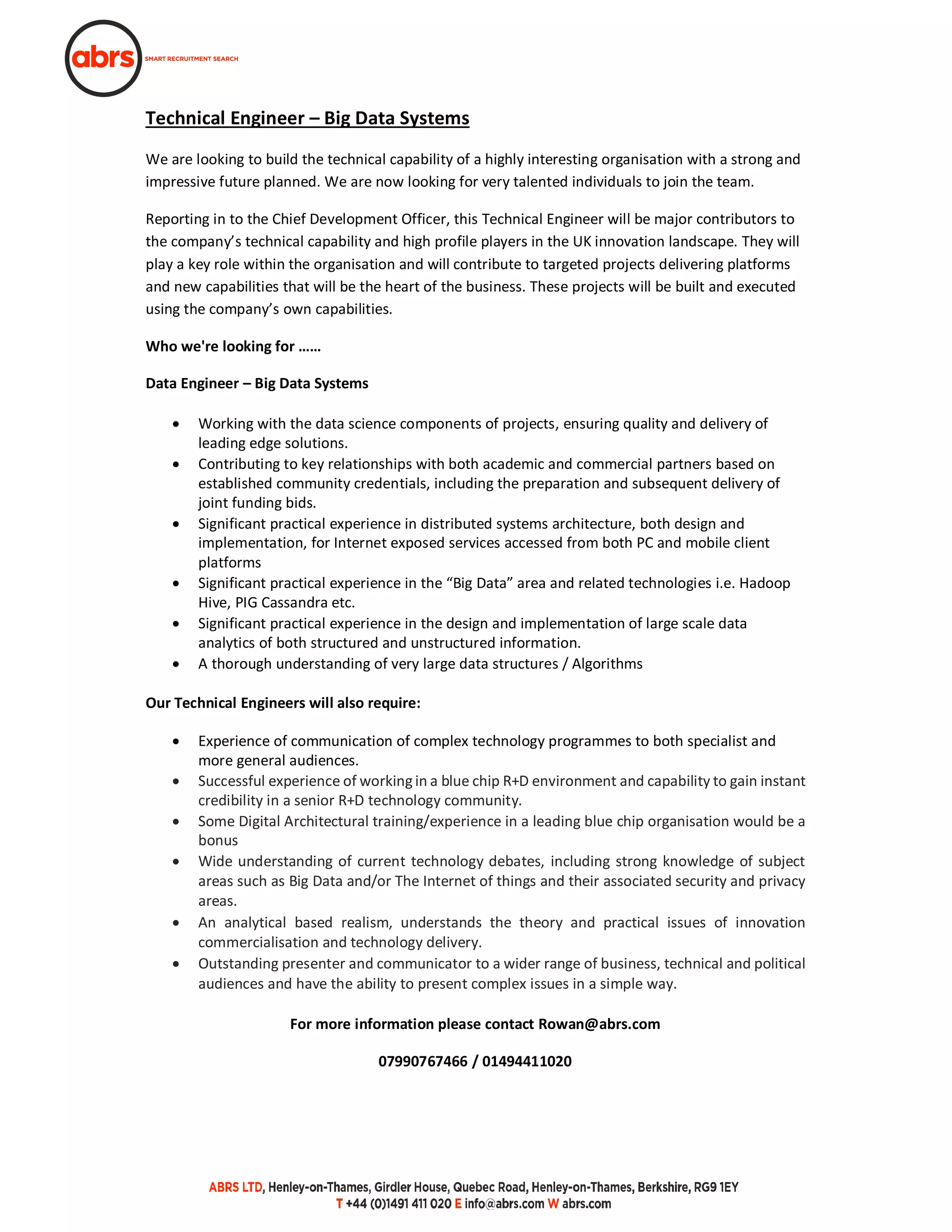 Technical Engineer – Big Data Systems
We are looking to build the technical capability of a highly interesting organisation with a strong and
impressive future planned. We are now looking for very talented individuals to join the team.
Reporting in to the Chief Development Officer, this Technical Engineer will be major contributors to
the company’s technical capability and high profile players in the UK innovation landscape. They will
play a key role within the organisation and will contribute to targeted projects delivering platforms
and new capabilities that will be the heart of the business. These projects will be built and executed
using the company’s own capabilities.
Who we're looking for ……
Data Engineer – Big Data Systems
· Working with the data science components of projects, ensuring quality and delivery of
leading edge solutions.
· Contributing to key relationships with both academic and commercial partners based on
established community credentials, including the preparation and subsequent delivery of
joint funding bids.
· Significant practical experience in distributed systems architecture, both design and
implementation, for Internet exposed services accessed from both PC and mobile client
platforms
· Significant practical experience in the “Big Data” area and related technologies i.e. Hadoop
Hive, PIG Cassandra etc.
· Significant practical experience in the design and implementation of large scale data
analytics of both structured and unstructured information.
· A thorough understanding of very large data structures / Algorithms
Our Technical Engineers will also require:
· Experience of communication of complex technology programmes to both specialist and
more general audiences.
· Successful experience of working in a blue chip R+D environment and capability to gain instant
credibility in a senior R+D technology community.
· Some Digital Architectural training/experience in a leading blue chip organisation would be a
bonus
· Wide understanding of current technology debates, including strong knowledge of subject
areas such as Big Data and/or The Internet of things and their associated security and privacy
areas.  
· An analytical based realism, understands the theory and practical issues of innovation
commercialisation and technology delivery. 
· Outstanding presenter and communicator to a wider range of business, technical and political
audiences and have the ability to present complex issues in a simple way. 
For more information please contact Rowan@abrs.com
07990767466 / 01494411020
 