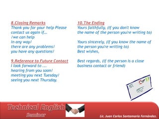 8.Closing Remarks                10.The Ending
Thank you for your help Please   Yours faithfully, (If you don't know
contact us again if…             the name of the person you're writing to)
/we can help
in any way/                      Yours sincerely, (If you know the name of
there are any problems/          the person you're writing to)
you have any questions/          Best wishes,

9.Reference to Future Contact    Best regards, (If the person is a close
I look forward to ...            business contact or friend)
hearing from you soon/
meeting you next Tuesday/
seeing you next Thursday.




                                              Lic. Juan Carlos Santamaría Fernández.
 