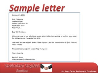 October 23, 2006.

Fred Flintstone
Sales Manager
Cheese Specialists Inc.
456 Rubble Road
Rockville, IL .

Dear Mr Flintstone:

With reference to our telephone conversation today, I am writing to confirm your order
for: 120 x Cheddar Deluxe Ref. No. 856 .

The order will be shipped within three days via UPS and should arrive at your store in
about 10 days.

Please contact us again if we can help in any way.

Yours sincerely,

Kenneth Beare.
Director of Ken's Cheese House.




                                                                 Lic. Juan Carlos Santamaría Fernández.
 
