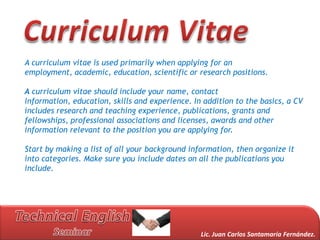 A curriculum vitae is used primarily when applying for an
employment, academic, education, scientific or research positions.

A curriculum vitae should include your name, contact
information, education, skills and experience. In addition to the basics, a CV
includes research and teaching experience, publications, grants and
fellowships, professional associations and licenses, awards and other
information relevant to the position you are applying for.

Start by making a list of all your background information, then organize it
into categories. Make sure you include dates on all the publications you
include.




                                                 Lic. Juan Carlos Santamaría Fernández.
 