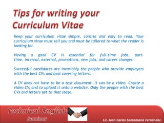 Keep your curriculum vitae simple, concise and easy to read. Your
curriculum vitae must sell you and must be tailored to what the reader is
looking for.

Having a good CV is essential for full-time jobs, part-
time, internal, external, promotions, new jobs, and career changes.

Successful candidates are invariably the people who provide employers
with the best CVs and best covering letters.

A CV does not have to be a text document. It can be a video. Create a
video CV, and to upload it onto a website. Only the people with the best
CVs and letters get to that stage.




                                                  Lic. Juan Carlos Santamaría Fernández.
 