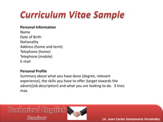 Personal Information
Name
Date of Birth
Nationality
Address (home and term)
Telephone (home)
Telephone (mobile)
E-mail

Personal Profile
Summary about what you have done (degree, relevant
experience), the skills you have to offer (target towards the
advert/job description) and what you are looking to do. 3 lines
max.




                                                 Lic. Juan Carlos Santamaría Fernández.
 
