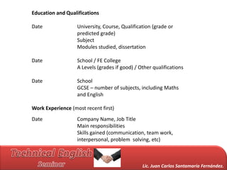 Education and Qualifications

Date               University, Course, Qualification (grade or
                   predicted grade)
                   Subject
                   Modules studied, dissertation

Date               School / FE College
                   A Levels (grades if good) / Other qualifications

Date               School
                   GCSE – number of subjects, including Maths
                   and English

Work Experience (most recent first)
Date               Company Name, Job Title
                   Main responsibilities
                   Skills gained (communication, team work,
                   interpersonal, problem solving, etc)



                                                Lic. Juan Carlos Santamaría Fernández.
 