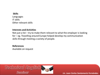 Skills
Languages
IT skills
Other relevant skills

Interests and Activities
Not just a list – try to make them relevant to what the employer is looking
for – eg. Travelling around Europe helped develop my communication
skills through meeting a variety of people.

References
Available on request




                                                  Lic. Juan Carlos Santamaría Fernández.
 