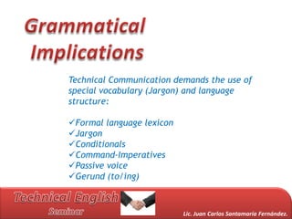 Technical Communication demands the use of
special vocabulary (Jargon) and language
structure:

Formal language lexicon
Jargon
Conditionals
Command-Imperatives
Passive voice
Gerund (to/ing)



                           Lic. Juan Carlos Santamaría Fernández.
 