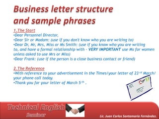 1.The Start
•Dear Personnel Director,
•Dear Sir or Madam: (use if you don't know who you are writing to)
•Dear Dr, Mr, Mrs, Miss or Ms Smith: (use if you know who you are writing
to, and have a formal relationship with - VERY IMPORTANT use Ms for women
unless asked to use Mrs or Miss)
•Dear Frank: (use if the person is a close business contact or friend)

2.The Reference
•With reference to your advertisement in the Times/your letter of 23 rd March/
your phone call today.
•Thank you for your letter of March 5 th .




                                               Lic. Juan Carlos Santamaría Fernández.
 