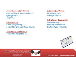 3.The Reason for Writing            6.Giving Bad News
I am writing to inquire about…/     Unfortunately…
apologize for… /                    I am afraid that…
confirm…
                                    7.Enclosing Documents
4.Requesting                        I am enclosing…
Could you possibly…?                Please find enclosed…
I would be grateful if you could…   Enclosed you will find…

5.Agreeing to Requests
I would be delighted to…




                                    Lic. Juan Carlos Santamaría Fernández.
 