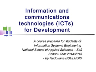 Information and 
communications 
technologies (ICTs) 
for Development 
A course prepared for students of 
Information Systems Engineering 
National School of Applied Sciences – Safi 
School-Year 2014/2015 
- By Redouane BOULGUID 
 