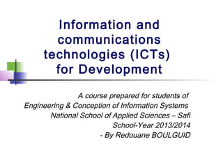 Information and
communications
technologies (ICTs)
for Development
A course prepared for students of
Engineering & Conception of Information Systems
National School of Applied Sciences – Safi
School-Year 2013/2014
- By Redouane BOULGUID

 
