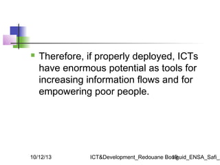 

Therefore, if properly deployed, ICTs
have enormous potential as tools for
increasing information flows and for
empower...