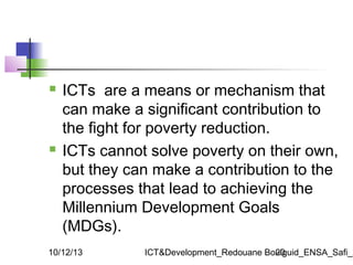 



ICTs are a means or mechanism that
can make a significant contribution to
the fight for poverty reduction.
ICTs cann...