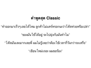 คำพูดสุด Classic
“ทำออกมาเร็วๆเลยได้ไหม ลูกค้าไม่แคร์หรอกนะว่าโค้ดห่วยหรือเปล่า”
“ของมันใช้ได้อยู่ จะไปยุ่งกับมันทำไม”
“โค้ดมันเละมากเลยพี่ ผมไม่รู้เลยว่าต้องใช้เวลากี่วันกว่าจะเสร็จ”
“เขียนใหม่เถอะ ผมขอร้อง”
 