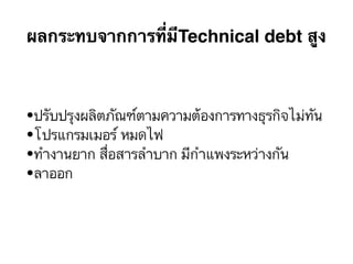 ผลกระทบจากการที่มีTechnical debt สูง
•ปรับปรุงผลิตภัณฑ์ตามความต้องการทางธุรกิจไม่ทัน
•โปรแกรมเมอร์ หมดไฟ
•ทำงานยาก สื่อสารลำบาก มีกำแพงระหว่างกัน
•ลาออก
 